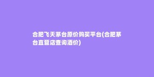 合肥飞天茅台原价购买平台(合肥茅台直营店查询酒价)