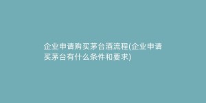 企业申请购买茅台酒流程(企业申请买茅台有什么条件和要求)