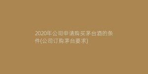 2020年公司申请购买茅台酒的条件(公司订购茅台要求)