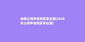 纳税公司申请购买茅台酒(2020年公司申请购买茅台酒)