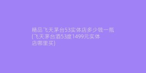 精品飞天茅台53实体店多少钱一瓶(飞天茅台酒53度1499元实体店哪里买)