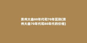 贵州大曲80年代和70年区别(贵州大曲70年代和80年代的价格)