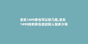 京东1499茅台可以抢几瓶,京东1499抢的茅台卖给别人加多少钱