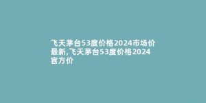 飞天茅台53度价格2024市场价最新,飞天茅台53度价格2024官方价