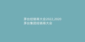 茅台经销商大会2022,2020茅台集团经销商大会