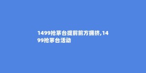 1499抢茅台提前前方拥挤,1499抢茅台活动