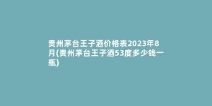 贵州茅台王子酒价格表2023年8月(贵州茅台王子酒53度多少钱一瓶)