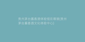 贵州茅台酱香酒体验馆在哪里(贵州茅台酱香酒文化体验中心)