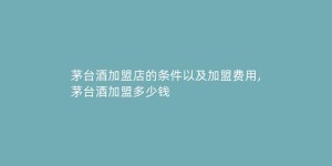 茅台酒加盟店的条件以及加盟费用,茅台酒加盟多少钱