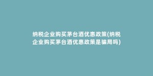 纳税企业购买茅台酒优惠政策(纳税企业购买茅台酒优惠政策是骗局吗)