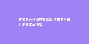 济南茅台经销商有哪些(济南茅台酒厂家直营店地址)