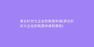 茅台针对大企业的购酒申请(茅台针对大企业的购酒申请有哪些)