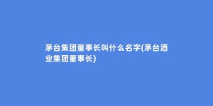 茅台集团董事长叫什么名字(茅台酒业集团董事长)