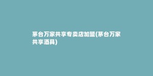 茅台万家共享专卖店加盟(茅台万家共享酒具)
