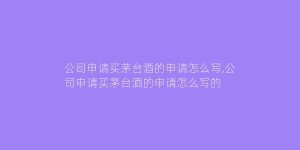 公司申请买茅台酒的申请怎么写,公司申请买茅台酒的申请怎么写的