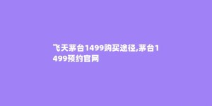 飞天茅台1499购买途径,茅台1499预约官网