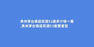 贵州茅台镇迎宾酒52度多少钱一箱,贵州茅台镇迎宾酒53度酱香型
