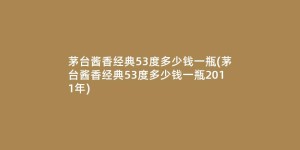 茅台酱香经典53度多少钱一瓶(茅台酱香经典53度多少钱一瓶2011年)