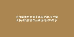 茅台集团系列酒有哪些品牌,茅台集团系列酒有哪些品牌值得买吗知乎