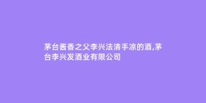 茅台酱香之父李兴法清手凉的酒,茅台李兴发酒业有限公司