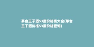 茅台王子酒53度价格表大全(茅台王子酒价格53度价格查询)