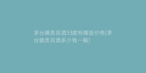 茅台镇贵宾酒53度特酿级价格(茅台镇贵宾酒多少钱一箱)