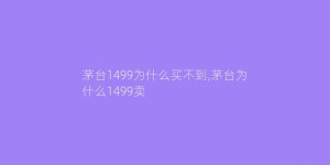 茅台1499为什么买不到,茅台为什么1499卖