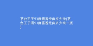 茅台王子53度酱香经典多少钱(茅台王子酒53度酱香经典多少钱一瓶)