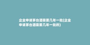 企业申请茅台酒需要几年一批(企业申请茅台酒需要几年一批的)