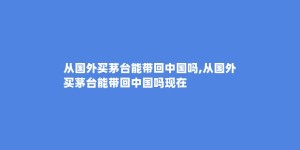 从国外买茅台能带回中国吗,从国外买茅台能带回中国吗现在
