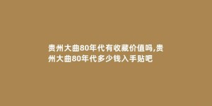 贵州大曲80年代有收藏价值吗,贵州大曲80年代多少钱入手贴吧