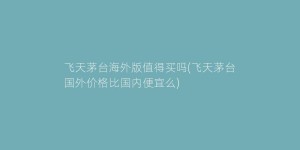 飞天茅台海外版值得买吗(飞天茅台国外价格比国内便宜么)
