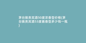 茅台镇贵宾酒50度浓香型价格(茅台镇贵宾酒53度酱香型多少钱一瓶)