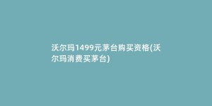 沃尔玛1499元茅台购买资格(沃尔玛消费买茅台)