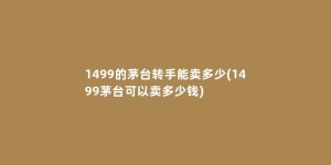 1499的茅台转手能卖多少(1499茅台可以卖多少钱)
