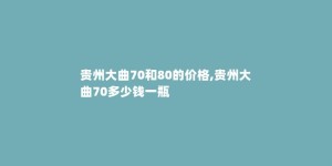 贵州大曲70和80的价格,贵州大曲70多少钱一瓶