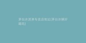茅台冰淇淋专卖店地址(茅台冰镇好喝吗)
