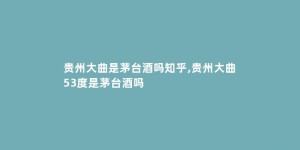 贵州大曲是茅台酒吗知乎,贵州大曲53度是茅台酒吗