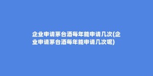 企业申请茅台酒每年能申请几次(企业申请茅台酒每年能申请几次呢)