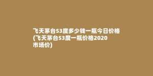 飞天茅台53度多少钱一瓶今日价格(飞天茅台53度一瓶价格2020市场价)