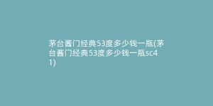 茅台酱门经典53度多少钱一瓶(茅台酱门经典53度多少钱一瓶sc41)