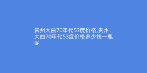 贵州大曲70年代53度价格,贵州大曲70年代53度价格多少钱一瓶呢