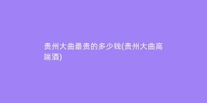 贵州大曲最贵的多少钱(贵州大曲高端酒)