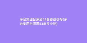 茅台集团台源酒53酱香型价格(茅台集团台源酒53度多少钱)