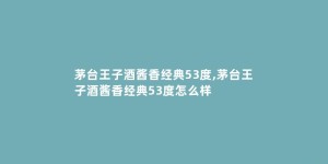 茅台王子酒酱香经典53度,茅台王子酒酱香经典53度怎么样