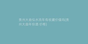 贵州大曲似水流年有收藏价值吗(贵州大曲年份酒 价格)