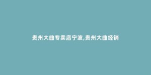 贵州大曲专卖店宁波,贵州大曲经销
