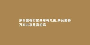 茅台酱香万家共享有几级,茅台酱香万家共享是真的吗