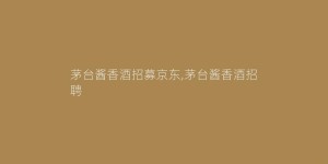 茅台酱香酒招募京东,茅台酱香酒招聘
