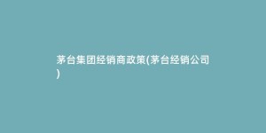 茅台集团经销商政策(茅台经销公司)